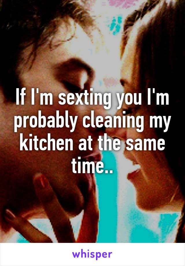 If I'm sexting you I'm probably cleaning my kitchen at the same time..