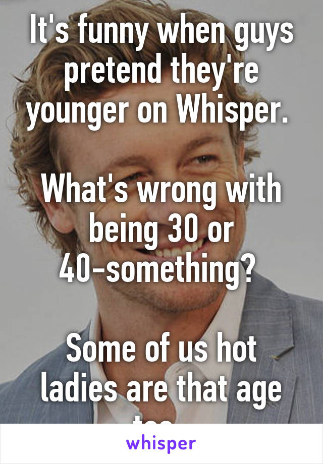 It's funny when guys pretend they're younger on Whisper. 

What's wrong with being 30 or 40-something? 

Some of us hot ladies are that age too. 