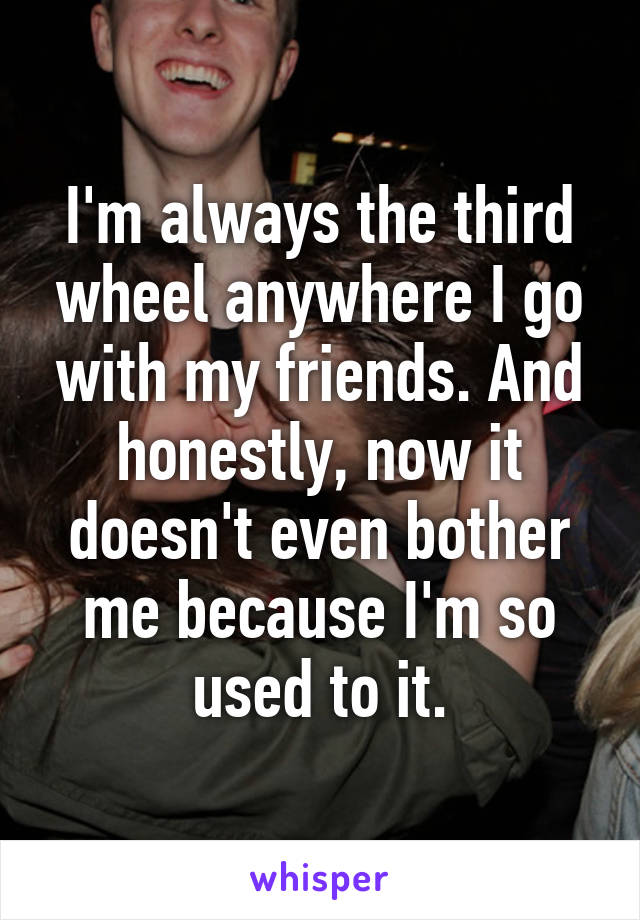 I'm always the third wheel anywhere I go with my friends. And honestly, now it doesn't even bother me because I'm so used to it.