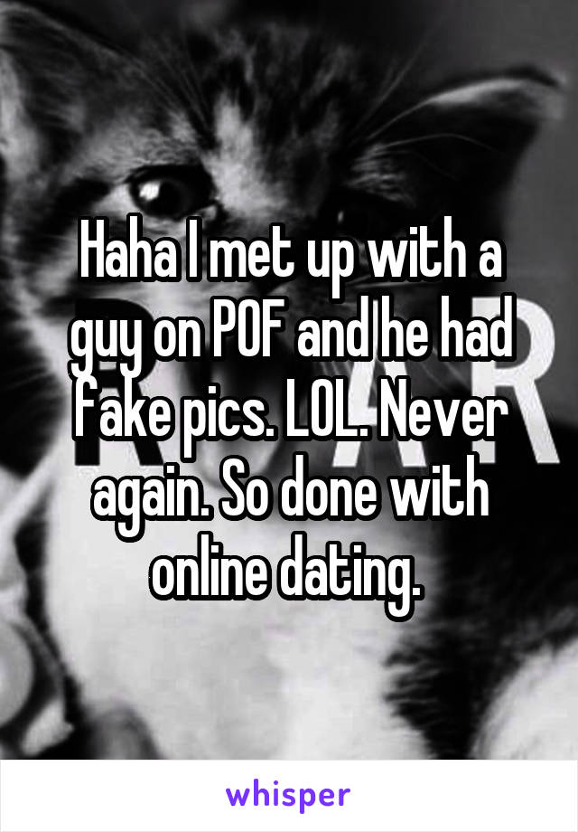 Haha I met up with a guy on POF and he had fake pics. LOL. Never again. So done with online dating. 