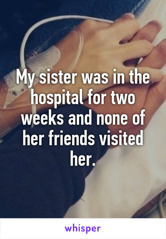 My sister was in the hospital for two weeks and none of her friends visited her.