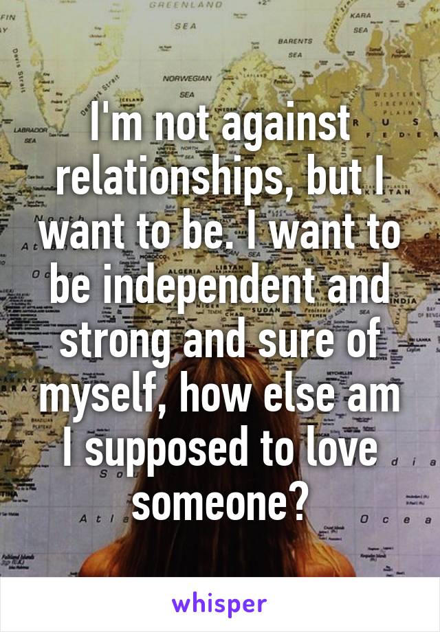 I'm not against relationships, but I want to be. I want to be independent and strong and sure of myself, how else am I supposed to love someone?