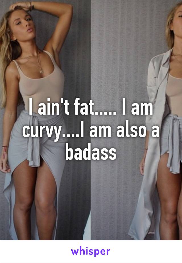 I ain't fat..... I am curvy....I am also a badass