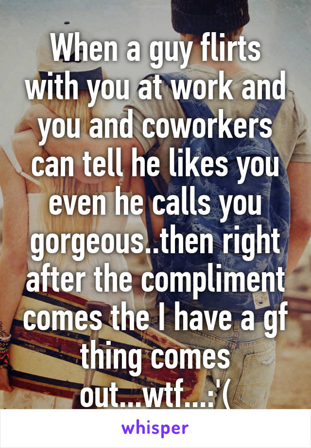 When a guy flirts with you at work and you and coworkers can tell he likes you even he calls you gorgeous..then right after the compliment comes the I have a gf thing comes out...wtf...:'(