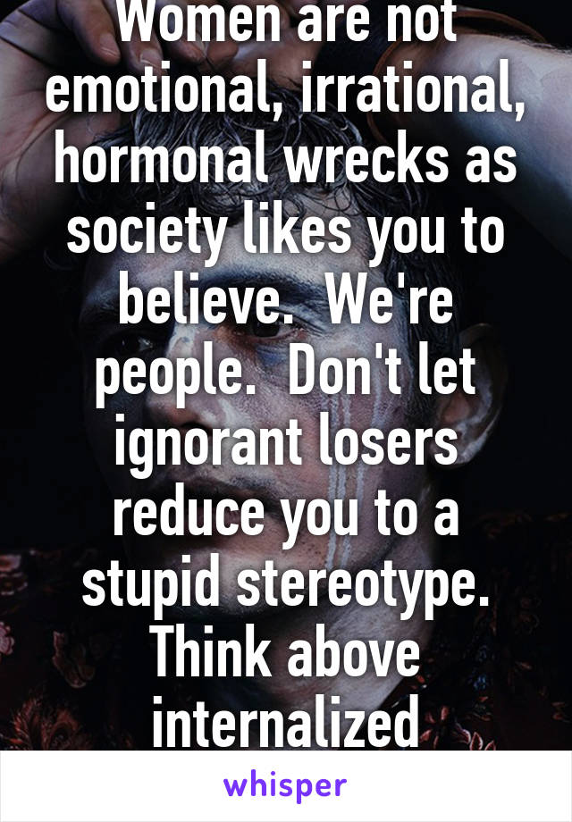 Women are not emotional, irrational, hormonal wrecks as society likes you to believe.  We're people.  Don't let ignorant losers reduce you to a stupid stereotype. Think above internalized misogyny. 