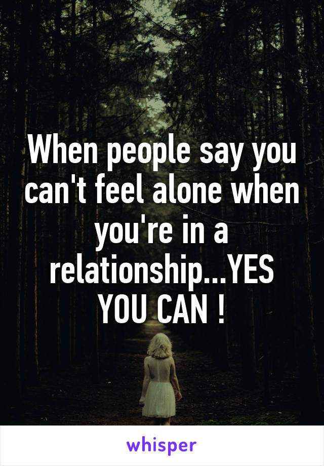 When people say you can't feel alone when you're in a relationship...YES YOU CAN !