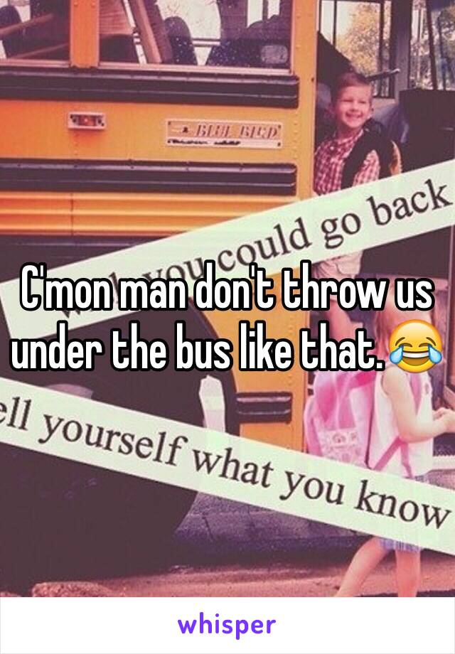 C'mon man don't throw us under the bus like that.😂