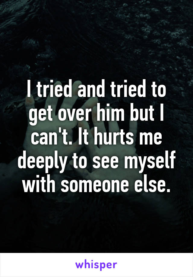 I tried and tried to get over him but I can't. It hurts me deeply to see myself with someone else.