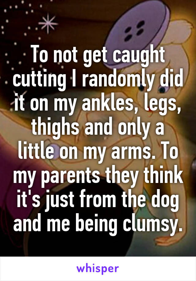 To not get caught cutting I randomly did it on my ankles, legs, thighs and only a little on my arms. To my parents they think it's just from the dog and me being clumsy.