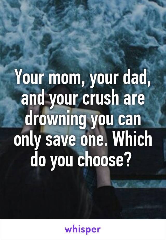 Your mom, your dad, and your crush are drowning you can only save one. Which do you choose? 