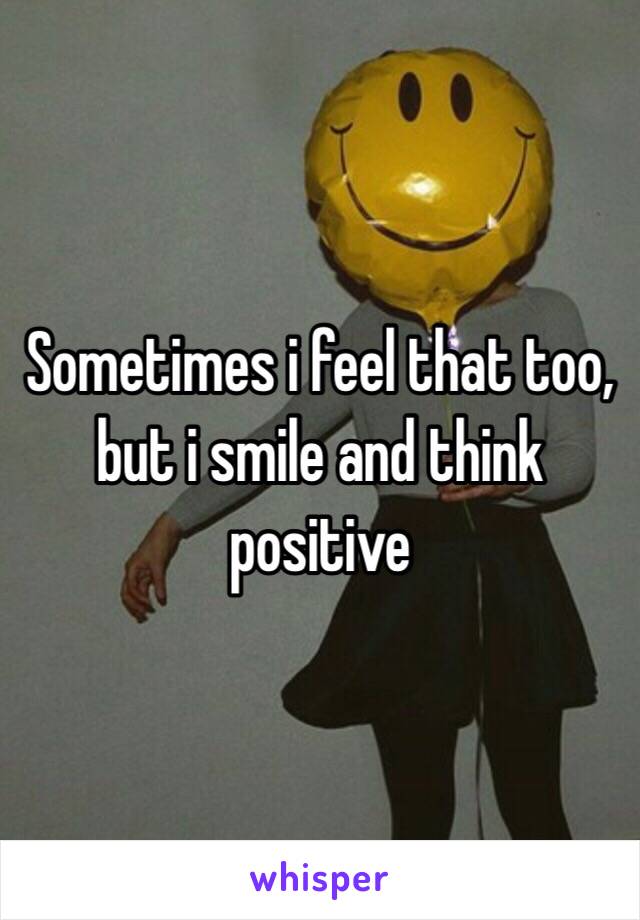 Sometimes i feel that too, but i smile and think positive