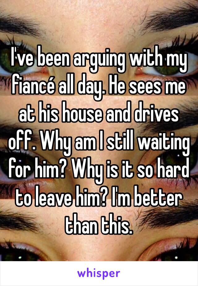 I've been arguing with my fiancé all day. He sees me at his house and drives off. Why am I still waiting for him? Why is it so hard to leave him? I'm better than this. 