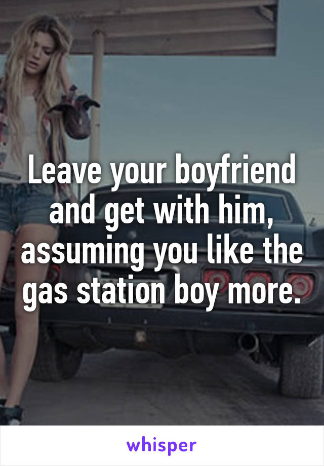 Leave your boyfriend and get with him, assuming you like the gas station boy more.