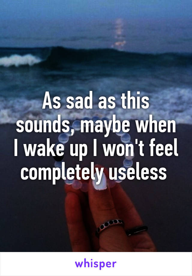 As sad as this sounds, maybe when I wake up I won't feel completely useless 