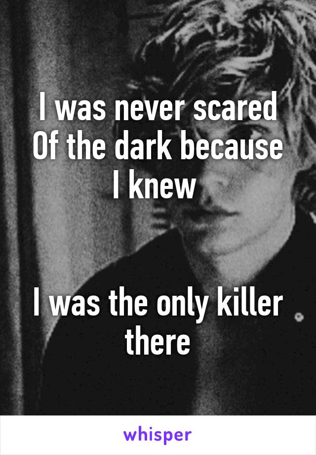 I was never scared
Of the dark because
I knew 


I was the only killer there