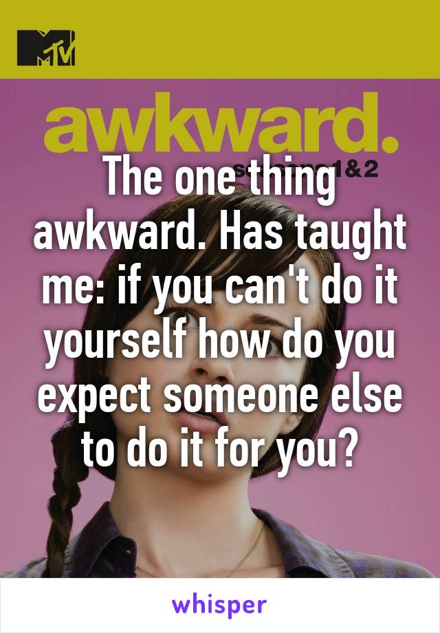 The one thing awkward. Has taught me: if you can't do it yourself how do you expect someone else to do it for you?