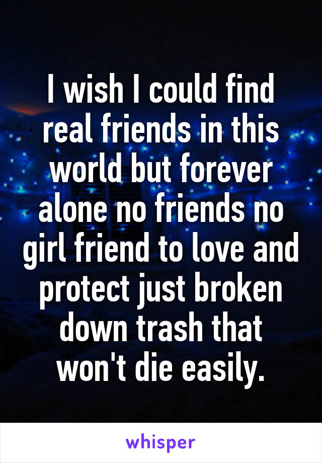 I wish I could find real friends in this world but forever alone no friends no girl friend to love and protect just broken down trash that won't die easily.