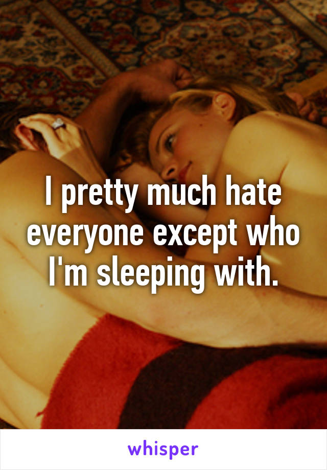 I pretty much hate everyone except who I'm sleeping with.