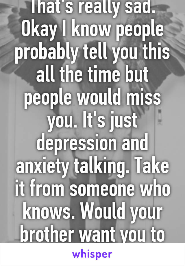 That's really sad. Okay I know people probably tell you this all the time but people would miss you. It's just depression and anxiety talking. Take it from someone who knows. Would your brother want you to die instead of him? 