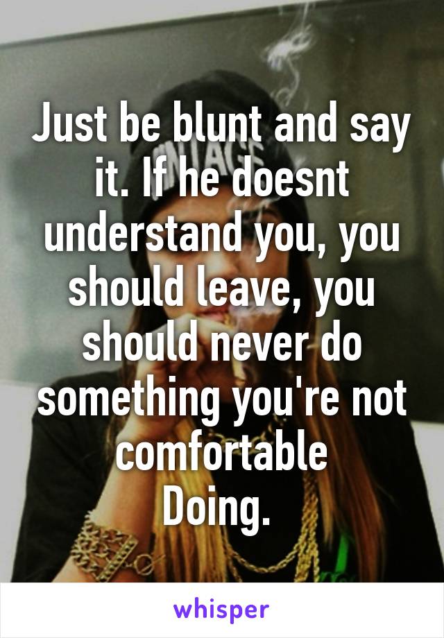 Just be blunt and say it. If he doesnt understand you, you should leave, you should never do something you're not comfortable
Doing. 