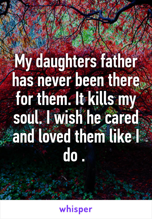 My daughters father has never been there for them. It kills my soul. I wish he cared and loved them like I do . 