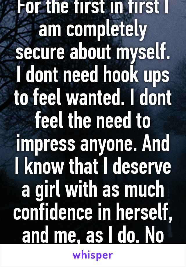 For the first in first I am completely secure about myself. I dont need hook ups to feel wanted. I dont feel the need to impress anyone. And I know that I deserve a girl with as much confidence in herself, and me, as I do. No more moping.