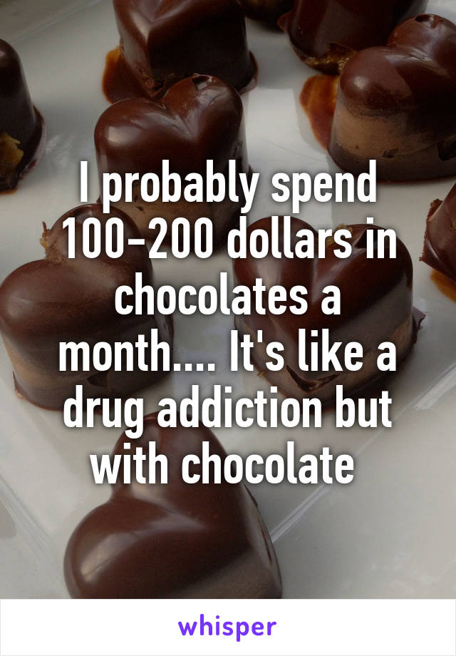 I probably spend 100-200 dollars in chocolates a month.... It's like a drug addiction but with chocolate 