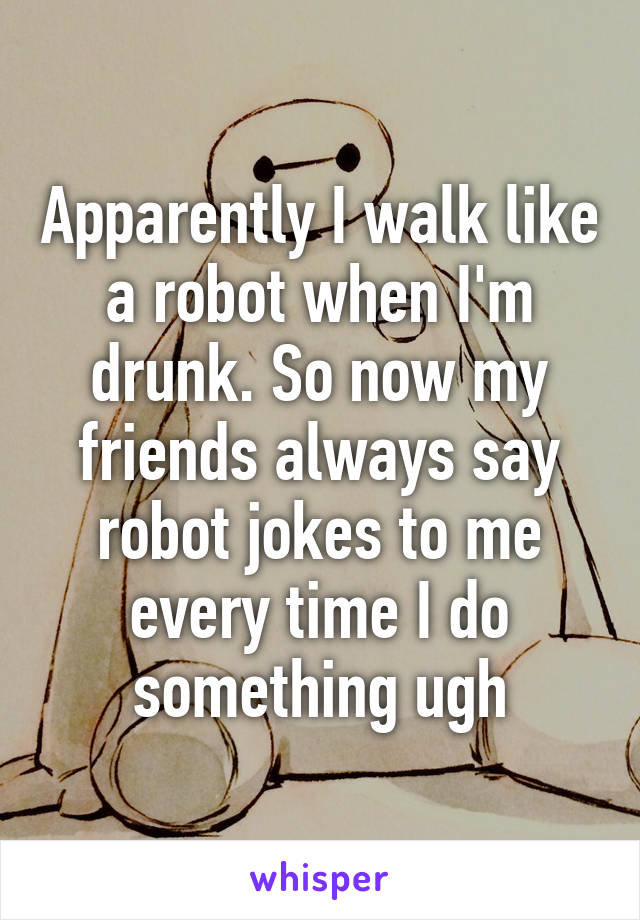 Apparently I walk like a robot when I'm drunk. So now my friends always say robot jokes to me every time I do something ugh