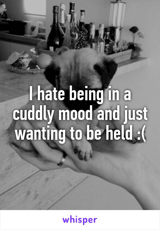 I hate being in a cuddly mood and just wanting to be held :(