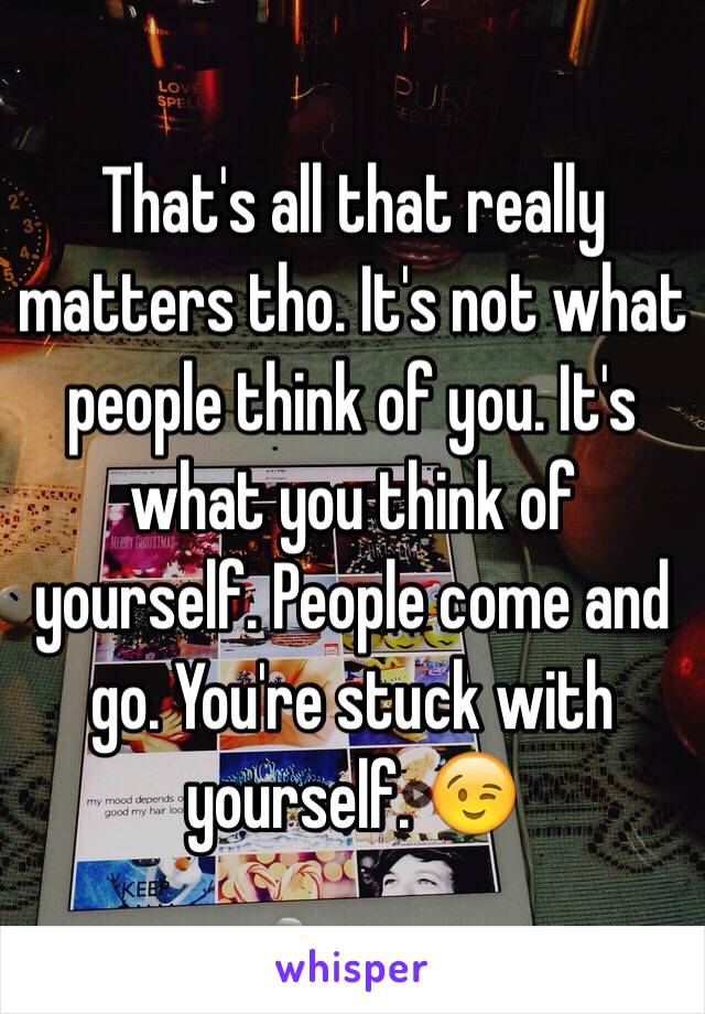 That's all that really matters tho. It's not what people think of you. It's what you think of yourself. People come and go. You're stuck with yourself. 😉