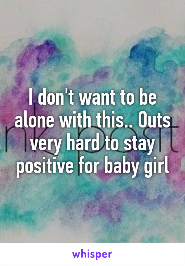 I don't want to be alone with this.. Outs very hard to stay positive for baby girl