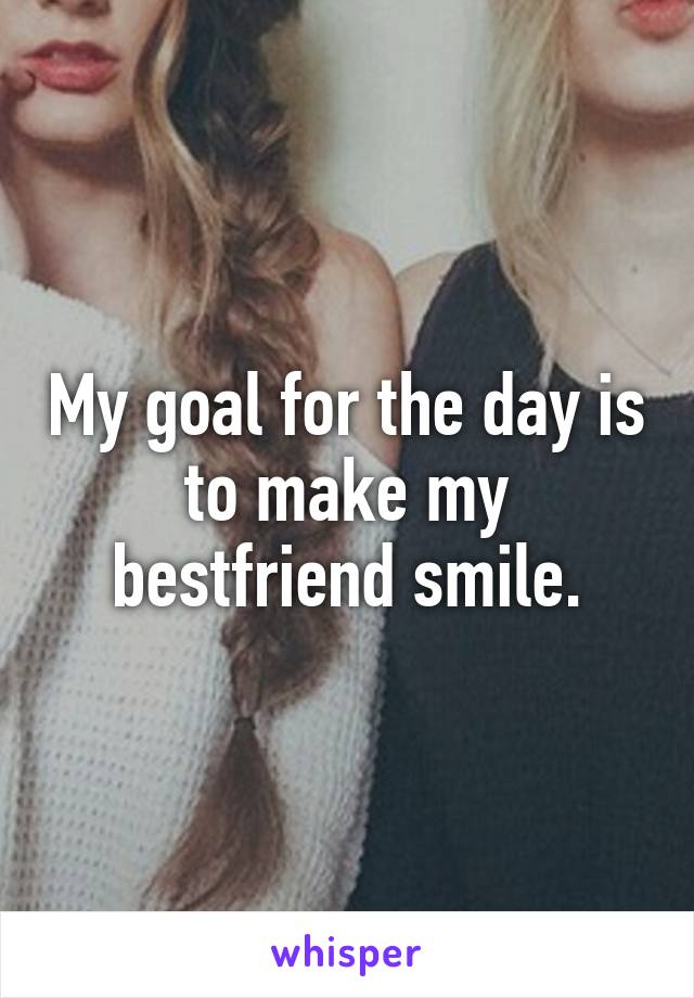 My goal for the day is to make my bestfriend smile.