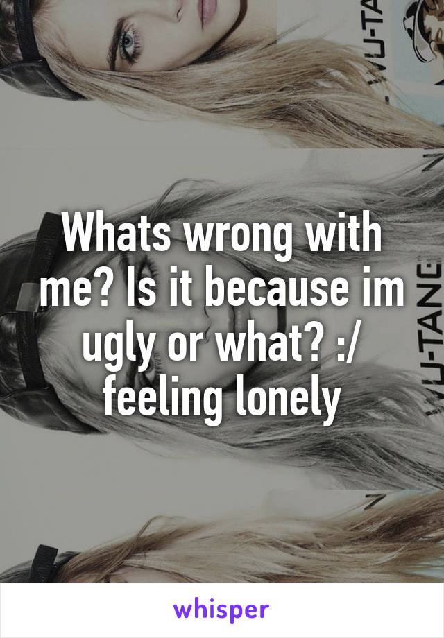 Whats wrong with me? Is it because im ugly or what? :/ feeling lonely