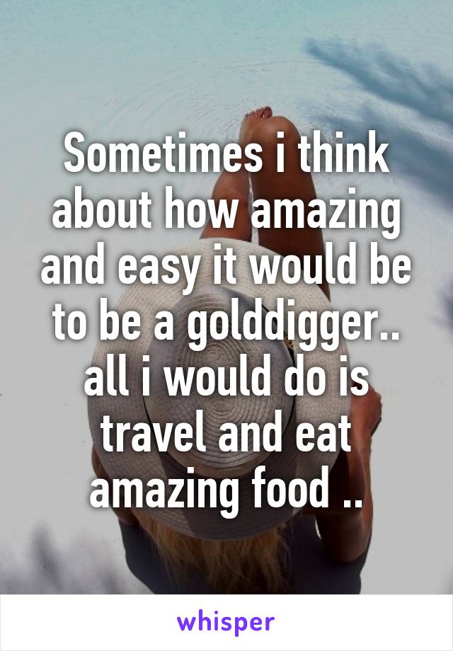 Sometimes i think about how amazing and easy it would be to be a golddigger.. all i would do is travel and eat amazing food ..