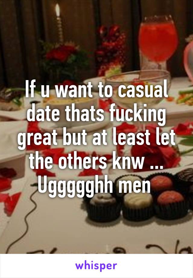 If u want to casual date thats fucking great but at least let the others knw ... Uggggghh men 