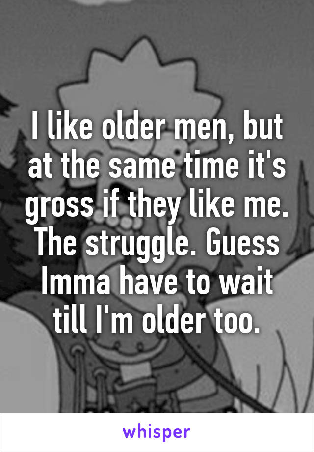 I like older men, but at the same time it's gross if they like me.
The struggle. Guess Imma have to wait till I'm older too.