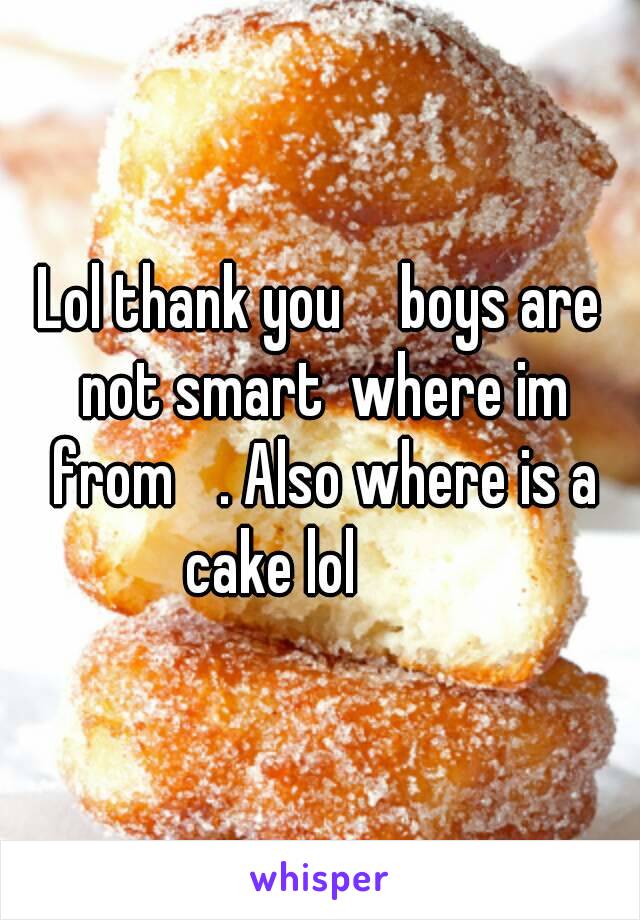 Lol thank you 😋 boys are not smart  where im from 😒. Also where is a cake lol 😂😂😂