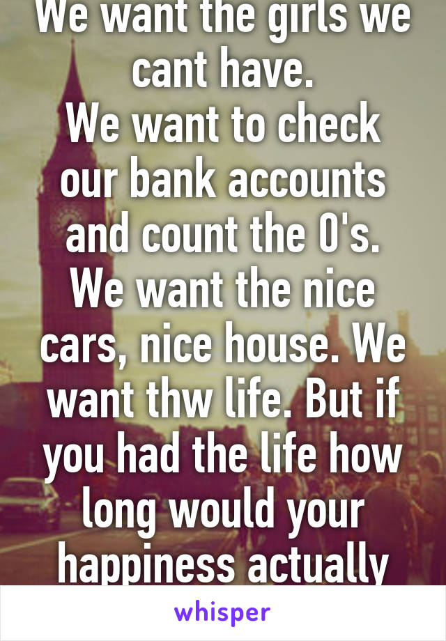 We want the girls we cant have.
We want to check our bank accounts and count the 0's.
We want the nice cars, nice house. We want thw life. But if you had the life how long would your happiness actually last?