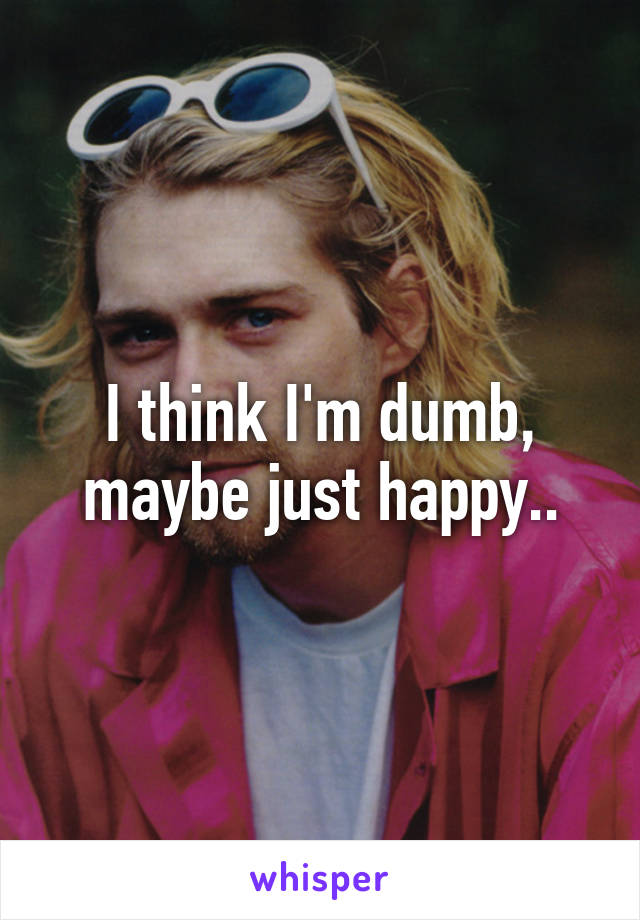 I think I'm dumb, maybe just happy..