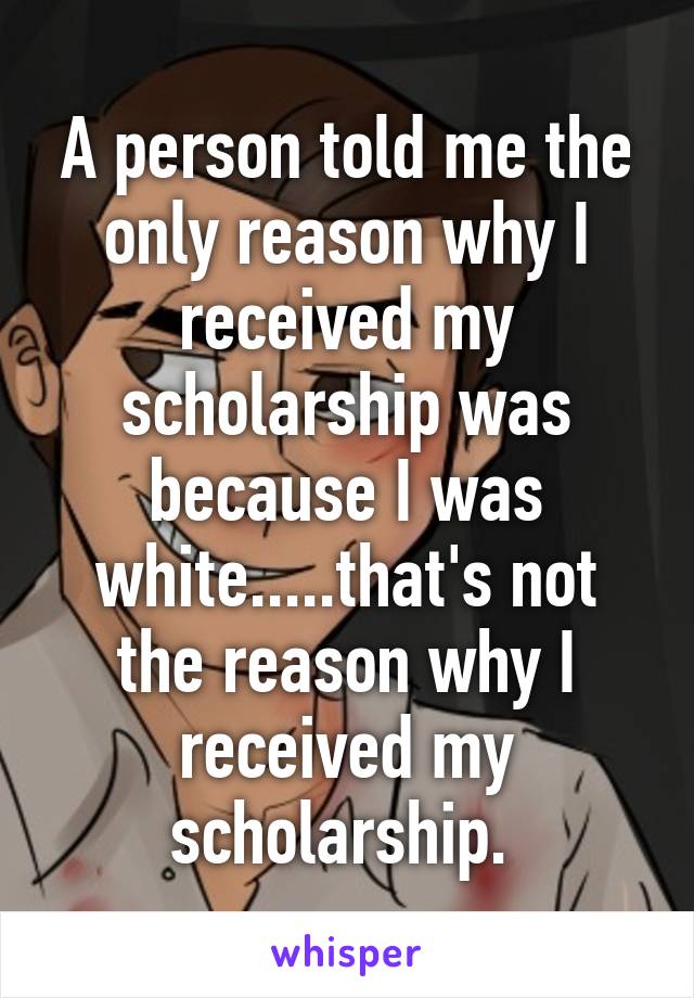 A person told me the only reason why I received my scholarship was because I was white.....that's not the reason why I received my scholarship. 