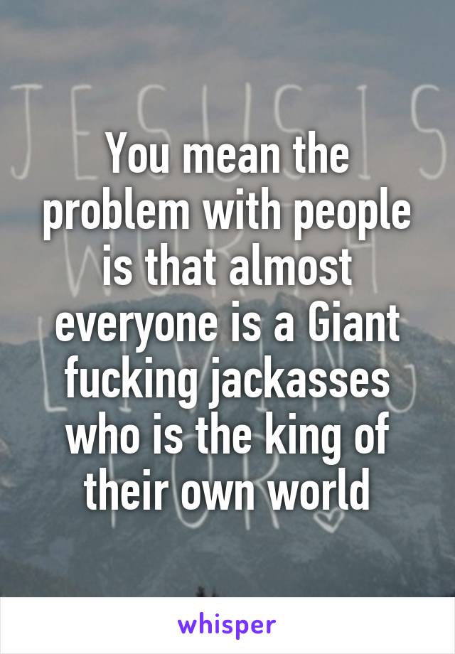 You mean the problem with people is that almost everyone is a Giant fucking jackasses who is the king of their own world