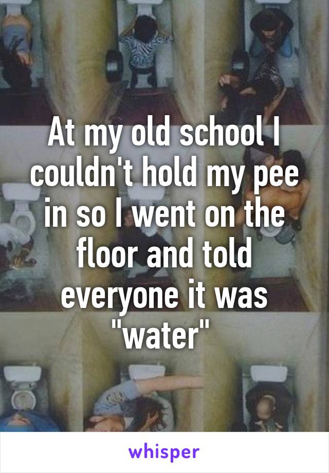 At my old school I couldn't hold my pee in so I went on the floor and told everyone it was "water" 