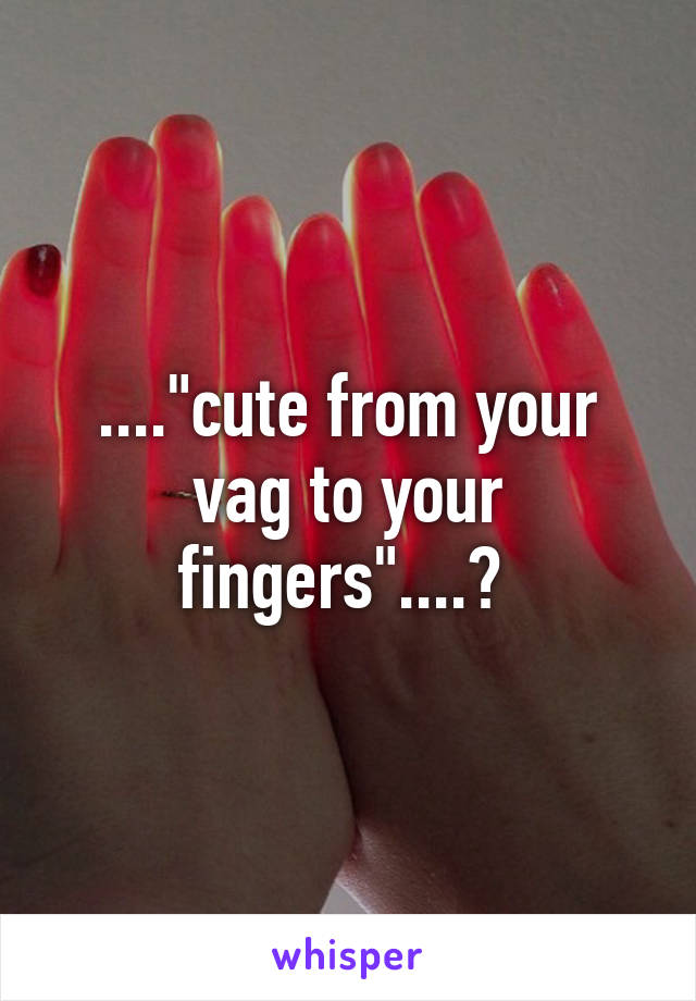 ...."cute from your vag to your fingers"....? 