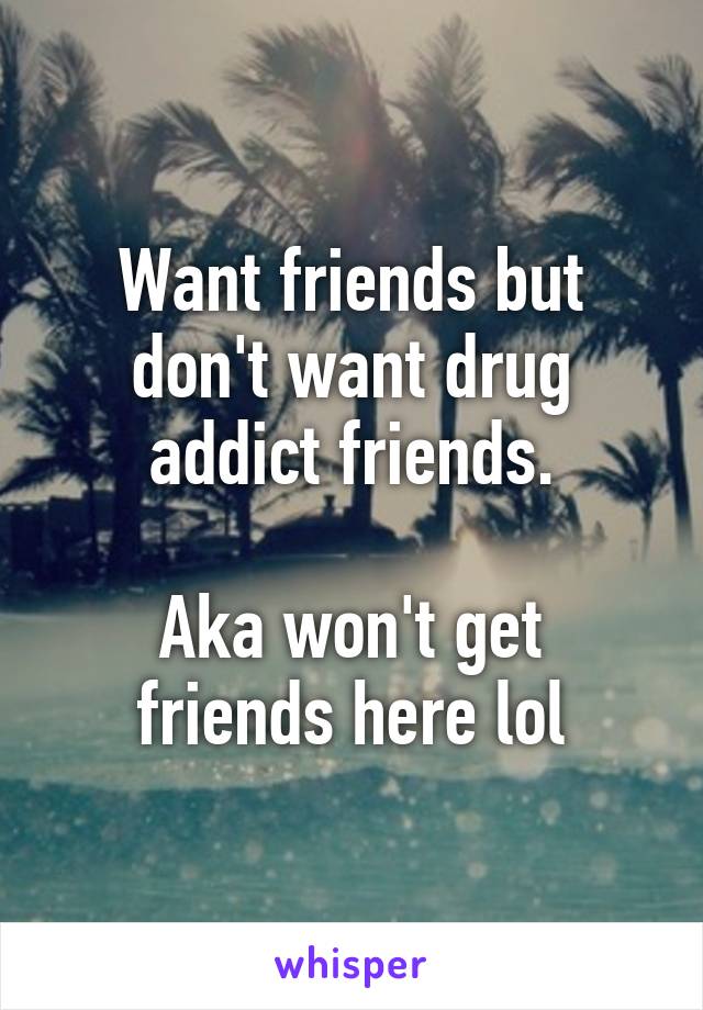 Want friends but don't want drug addict friends.

Aka won't get friends here lol