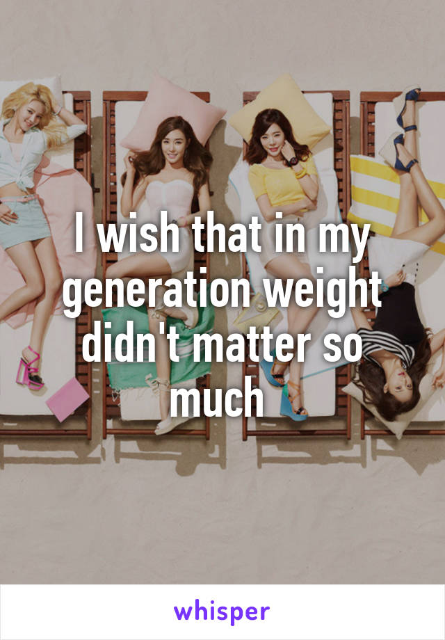 I wish that in my generation weight didn't matter so much 