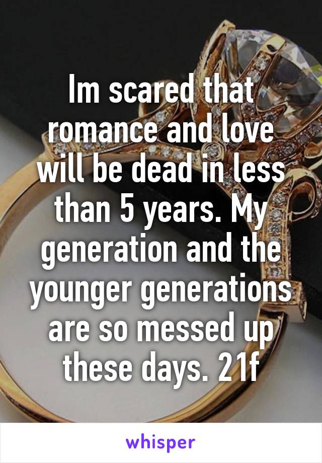 Im scared that romance and love will be dead in less than 5 years. My generation and the younger generations are so messed up these days. 21f