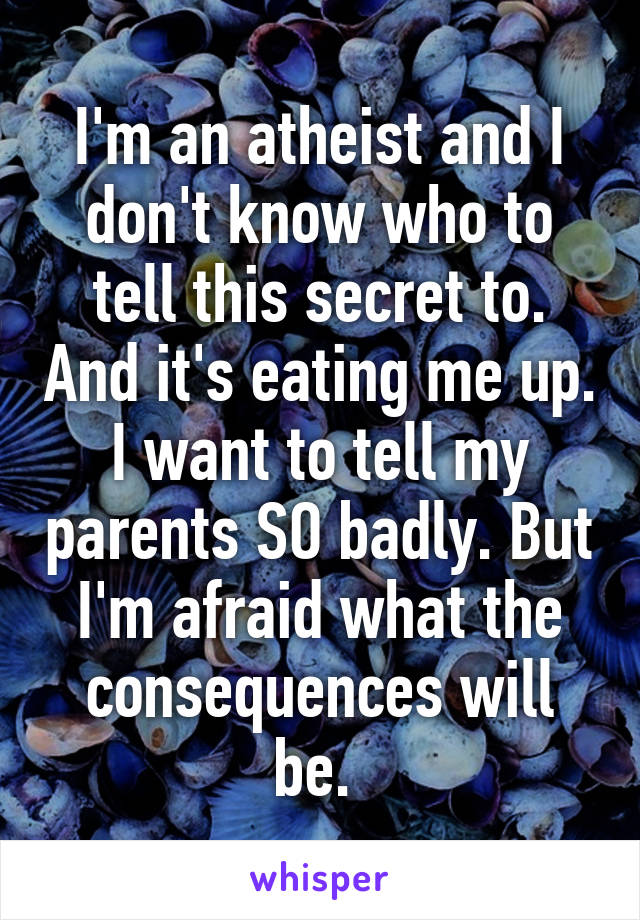 I'm an atheist and I don't know who to tell this secret to. And it's eating me up. I want to tell my parents SO badly. But I'm afraid what the consequences will be. 