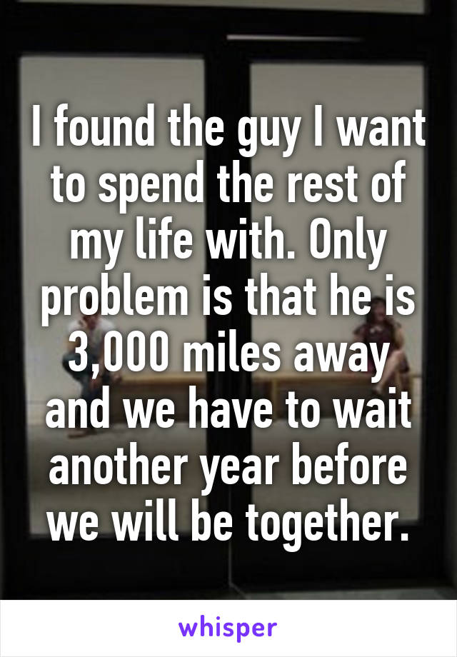 I found the guy I want to spend the rest of my life with. Only problem is that he is 3,000 miles away and we have to wait another year before we will be together.