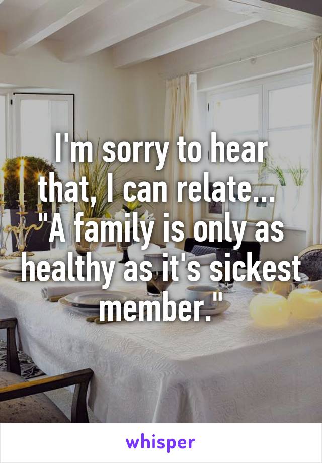 I'm sorry to hear that, I can relate... 
"A family is only as healthy as it's sickest member."