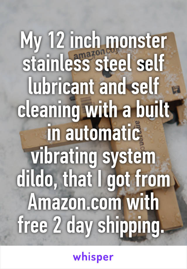 My 12 inch monster stainless steel self lubricant and self cleaning with a built in automatic vibrating system dildo, that I got from Amazon.com with free 2 day shipping. 